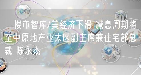 ﻿楼市智库/美经济下滑 减息周期将至中原地产亚太区副主席兼住宅部总裁 陈永杰(图1)