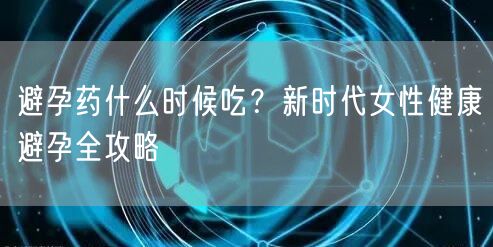 避孕药什么时候吃？新时代女性健康避孕全攻略